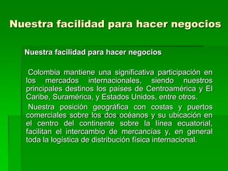 Nuestra facilidad para hacer negocios

  Nuestra facilidad para hacer negocios

   Colombia mantiene una significativa participación en
  los mercados internacionales, siendo nuestros
  principales destinos los países de Centroamérica y El
  Caribe, Suramérica, y Estados Unidos, entre otros.
   Nuestra posición geográfica con costas y puertos
  comerciales sobre los dos océanos y su ubicación en
  el centro del continente sobre la línea ecuatorial,
  facilitan el intercambio de mercancías y, en general
  toda la logística de distribución física internacional.
 