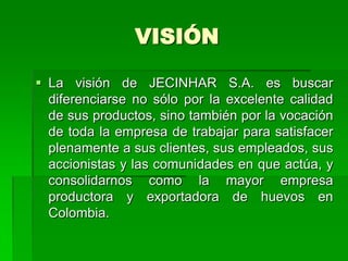 VISIÓN

 La visión de JECINHAR S.A. es buscar
  diferenciarse no sólo por la excelente calidad
  de sus productos, sino también por la vocación
  de toda la empresa de trabajar para satisfacer
  plenamente a sus clientes, sus empleados, sus
  accionistas y las comunidades en que actúa, y
  consolidarnos como la mayor empresa
  productora y exportadora de huevos en
  Colombia.
 