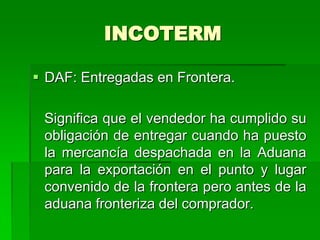 INCOTERM

 DAF: Entregadas en Frontera.

 Significa que el vendedor ha cumplido su
 obligación de entregar cuando ha puesto
 la mercancía despachada en la Aduana
 para la exportación en el punto y lugar
 convenido de la frontera pero antes de la
 aduana fronteriza del comprador.
 