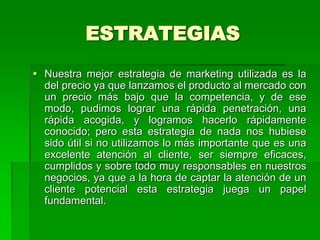 ESTRATEGIAS
 Nuestra mejor estrategia de marketing utilizada es la
  del precio ya que lanzamos el producto al mercado con
  un precio más bajo que la competencia, y de ese
  modo, pudimos lograr una rápida penetración, una
  rápida acogida, y logramos hacerlo rápidamente
  conocido; pero esta estrategia de nada nos hubiese
  sido útil si no utilizamos lo más importante que es una
  excelente atención al cliente, ser siempre eficaces,
  cumplidos y sobre todo muy responsables en nuestros
  negocios, ya que a la hora de captar la atención de un
  cliente potencial esta estrategia juega un papel
  fundamental.
 