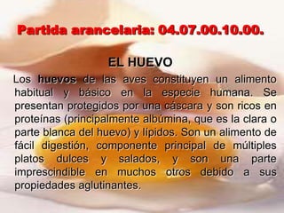 Partida arancelaria: 04.07.00.10.00.

                   EL HUEVO
Los huevos de las aves constituyen un alimento
habitual y básico en la especie humana. Se
presentan protegidos por una cáscara y son ricos en
proteínas (principalmente albúmina, que es la clara o
parte blanca del huevo) y lípidos. Son un alimento de
fácil digestión, componente principal de múltiples
platos dulces y salados, y son una parte
imprescindible en muchos otros debido a sus
propiedades aglutinantes.
 