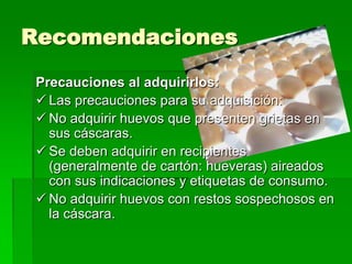 Recomendaciones
 Precauciones al adquirirlos:
  Las precauciones para su adquisición:
  No adquirir huevos que presenten grietas en
   sus cáscaras.
  Se deben adquirir en recipientes
   (generalmente de cartón: hueveras) aireados
   con sus indicaciones y etiquetas de consumo.
  No adquirir huevos con restos sospechosos en
   la cáscara.
 