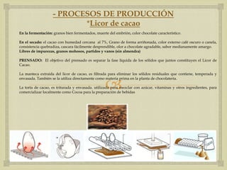 - PROCESOS DE PRODUCCIÓN
                          *Licor de cacao
En la fermentación: granos bien fermentados, muerte del embrión, color chocolate característico.

En el secado: el cacao con humedad cercana al 7%, Grano de forma arriñonada, color externo café oscuro o canela,
consistencia quebradiza, cascara fácilmente desprendible, olor a chocolate agradable, sabor medianamente amargo.
Libres de impurezas, granos mohosos, partidos y vanos (sin almendra)

PRENSADO: El objetivo del prensado es separar la fase líquida de los sólidos que juntos constituyen el Licor de
Cacao.

La manteca extraída del licor de cacao, es filtrada para eliminar los sólidos residuales que contiene, temperada y


                                                  
envasada. También se la utiliza directamente como materia prima en la planta de chocolatería.

La torta de cacao, es triturada y envasada. utilizada para mezclar con azúcar, vitaminas y otros ingredientes, para
comercializar localmente como Cocoa para la preparación de bebidas
 