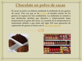 Chocolate en polvo de cacao
El cacao en polvo se elabora mediante la molienda de los granos
de cacao. Una vez que se ha molido el tamaño medio de los
granos no supera los tres centímetros. La molienda se somete a
una disolución alcalina que disuelve a relativamente bajas
temperaturas la grasa del cacao. La cuestión de la temperatura es
importante debido a que antes del siglo XIX esta operación de
separación de grasas se hacía con el chocolate caliente.

                             
 