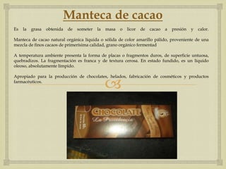 Manteca de cacao
Es   la   grasa   obtenida   de   someter   la   masa   o   licor   de   cacao   a   presión   y   calor.

Manteca de cacao natural orgánica líquida o sólida de color amarillo pálido, proveniente de una
mezcla de finos cacaos de primerísima calidad, grano orgánico fermentad

A temperatura ambiente presenta la forma de placas o fragmentos duros, de superficie untuosa,
quebradizos. La fragmentación es franca y de textura cerosa. En estado fundido, es un líquido
oleoso, absolutamente límpido.



                                                 
Apropiado para la producción de chocolates, helados, fabricación de cosméticos y productos
farmacéuticos.
 