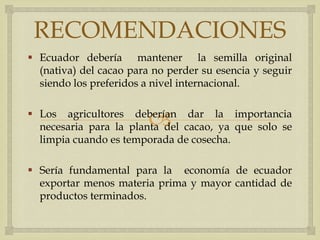 RECOMENDACIONES
 Ecuador debería mantener la semilla original
  (nativa) del cacao para no perder su esencia y seguir
  siendo los preferidos a nivel internacional.


                         
 Los agricultores deberían dar la importancia
  necesaria para la planta del cacao, ya que solo se
  limpia cuando es temporada de cosecha.

 Sería fundamental para la economía de ecuador
  exportar menos materia prima y mayor cantidad de
  productos terminados.
 
