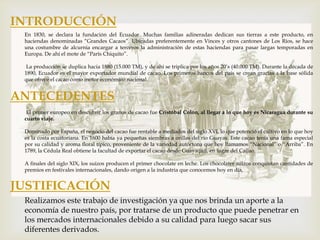 INTRODUCCIÓN
 En 1830, se declara la fundación del Ecuador. Muchas familias adineradas dedican sus tierras a este producto, en
 haciendas denominadas “Grandes Cacaos”. Ubicadas preferentemente en Vinces y otros cantones de Los Ríos, se hace
 una costumbre de alcurnia encargar a terceros la administración de estas haciendas para pasar largas temporadas en
 Europa. De ahí el mote de “París Chiquito”.

  La producción se duplica hacia 1880 (15.000 TM), y de ahí se triplica por los años 20’s (40.000 TM). Durante la década de
 1890, Ecuador es el mayor exportador mundial de cacao. Los primeros bancos del país se crean gracias a la base sólida
 que ofrece el cacao como motor económico nacional.


ANTECEDENTES
  El primer europeo en descubrir los granos de cacao fue Cristóbal Colón, al llegar a lo que hoy es Nicaragua durante su
 cuarto viaje.

 Dominado por España, el negocio del cacao fue rentable a mediados del siglo XVI, lo que potenció el cultivo en lo que hoy
 es la costa ecuatoriana. En 1600 había ya pequeñas siembras a orillas del río Guayas. Este cacao tenía una fama especial
 por su calidad y aroma floral típico, proveniente de la variedad autóctona que hoy llamamos “Nacional” o “Arriba”. En
 1789, la Cédula Real obtiene la facultad de exportar el cacao desde Guayaquil, en lugar del Callao.

 A finales del siglo XIX, los suizos producen el primer chocolate en leche. Los chocolates suizos conquistan cantidades de
 premios en festivales internacionales, dando origen a la industria que conocemos hoy en día.


JUSTIFICACIÓN
 Realizamos este trabajo de investigación ya que nos brinda un aporte a la
 economía de nuestro país, por tratarse de un producto que puede penetrar en
 los mercados internacionales debido a su calidad para luego sacar sus
 diferentes derivados.
 