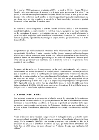En el país hay 7700 hectáreas en producción, el 65% se vende a EE.UU., Europa, México y
Canadá; y el resto se destina para la industria local de jugos, néctar y extracción de la pulpa. El año
pasado, el Banco Central registró la exportación de48,6 millones de kilos de la fruta, y más del 80%
de estas ventas se hicieron desde octubre. El principal requerimiento que debe cumplir una persona
que desea entrar en este negocio es a su criterio, la fuente económica; lanzándose a producir
únicamente en base a créditos, de mediano plazo.
Ya realizado el cultivo, lo importante es darle los cuidados necesarios: al inicio se debe tener mucho
cuidado con la planta, en su crecimiento y el control de riego. Lo que genera una mayor rentabilidad
en las plantaciones de mango es su producción, más que el precio al que se vende el producto, ya
que si este bajara las pérdidas podría amortiguarse con el volumen de exportación. Internamente el
mercado es grande, especialmente el del mango de chupar; mientras que externamente es el de los
Estados Unidos.
Los productores que pretender unirse en este mundo deben poseer una cultura exportadora definida,
una mentalidad abierta hacia el sector exportador, también algo muy importante, debe estar dispuesto
a invertir en tecnología, ya que este es un negocio en el cual convergen muchos factores: inversión y
presencia, ambos son fundamentales pues el negocio del cultivo de mango rinde a mediano plazo,
sobre todo hay que recordar que inicialmente todo es inversión, y esto a su vez genera una buena
cantidad de ingresos al país.
En nuestro país los productores de mango cuentan con dos grandes instituciones las cuales otorgan el
financiamiento; una de ellas es el Banco de Fomento, el cual facilita créditos a nuestros productores
para el cuidado de la tierra o la siembra para esto deben cumplir ciertos requisitos que pide dicha
entidad. La segunda entidad es la Corporación Financiera Nacional quien brinda un crédito directo a
los productores de mango, el cual está dividido en un 70% para los que son proyectos nuevos
(nuevos productores) y un 100% para lo que es la ampliación del negocio pidiendo como garantía un
125% hipotecable sobre los activos fijos que el productor posea. El monto de crédito que otorga
dicha entidad es de $10.000 a $500.000 y este valor variara dependiendo de la actividad a la que se
dediquen como es manufactura, agricultura, comercial, etc.
2.1.3. PROBLEMAS LOCALES.
Los problemas locales que se presentan en la industria, no solo del mango sino de los cultivos en
general son los fenómenos climáticos, los que se presentan en dos tipos de afecciones que acaban o
disminuyen la productividad de los cultivos; la física que es producida por el embate de las aguas
que destruye muros, canales, represas; y otro tipo de trastornos climáticos que no se manifiestan pero
lo siente la planta. Los cultivos no sobreviven a las inundaciones cuando el estancamiento excede las
48 horas.
“Según estimaciones de la Fundación Mango Ecuador, el prolongado invierno y los fuertes vientos
que azotaron al país a principios de año afectaron severamente a la producción y la exportación de
mango. En la temporada 2008-2009, esta situación representará una reducción de 40% en la
producción. En el 2007 se exportaron 11 millones de cajas, que representaron $44 millones pero
hasta fines de 2008 apenas se aspira alcanzar los 7 millones de cajas que significarían $28
millones”11
 