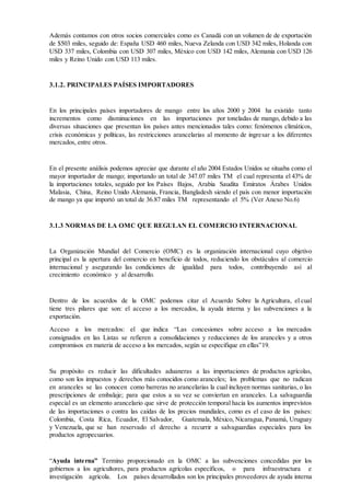 Además contamos con otros socios comerciales como es Canadá con un volumen de de exportación
de $503 miles, seguido de: España USD 460 miles, Nueva Zelanda con USD 342 miles, Holanda con
USD 337 miles, Colombia con USD 307 miles, México con USD 142 miles, Alemania con USD 126
miles y Reino Unido con USD 113 miles.
3.1.2. PRINCIPALES PAÍSES IMPORTADORES
En los principales países importadores de mango entre los años 2000 y 2004 ha existido tanto
incrementos como disminuciones en las importaciones por toneladas de mango, debido a las
diversas situaciones que presentan los países antes mencionados tales como: fenómenos climáticos,
crisis económicas y políticas, las restricciones arancelarias al momento de ingresar a los diferentes
mercados, entre otros.
En el presente análisis podemos apreciar que durante el año 2004 Estados Unidos se situaba como el
mayor importador de mango; importando un total de 347.07 miles TM el cual representa el 43% de
la importaciones totales, seguido por los Países Bajos, Arabia Saudita Emiratos Árabes Unidos
Malasia, China, Reino Unido Alemania, Francia, Bangladesh siendo el país con menor importación
de mango ya que importó un total de 36.87 miles TM representando el 5% (Ver Anexo No.6)
3.1.3 NORMAS DE LA OMC QUE REGULAN EL COMERCIO INTERNACIONAL
La Organización Mundial del Comercio (OMC) es la organización internacional cuyo objetivo
principal es la apertura del comercio en beneficio de todos, reduciendo los obstáculos al comercio
internacional y asegurando las condiciones de igualdad para todos, contribuyendo así al
crecimiento económico y al desarrollo.
Dentro de los acuerdos de la OMC podemos citar el Acuerdo Sobre la Agricultura, el cual
tiene tres pilares que son: el acceso a los mercados, la ayuda interna y las subvenciones a la
exportación.
Acceso a los mercados: el que indica “Las concesiones sobre acceso a los mercados
consignados en las Listas se refieren a consolidaciones y reducciones de los aranceles y a otros
compromisos en materia de acceso a los mercados, según se especifique en ellas”19.
Su propósito es reducir las dificultades aduaneras a las importaciones de productos agrícolas,
como son los impuestos y derechos más conocidos como aranceles; los problemas que no radican
en aranceles se las conocen como barreras no arancelarias la cual incluyen normas sanitarias, o las
prescripciones de embalaje; para que estos a su vez se conviertan en aranceles. La salvaguardia
especial es un elemento arancelario que sirve de protección temporal hacia los aumentos imprevistos
de las importaciones o contra las caídas de los precios mundiales, como es el caso de los países:
Colombia, Costa Rica, Ecuador, El Salvador, Guatemala, México, Nicaragua, Panamá, Uruguay
y Venezuela, que se han reservado el derecho a recurrir a salvaguardias especiales para los
productos agropecuarios.
“Ayuda interna” Termino proporcionado en la OMC a las subvenciones concedidas por los
gobiernos a los agricultores, para productos agrícolas específicos, o para infraestructura e
investigación agrícola. Los países desarrollados son los principales proveedores de ayuda interna
 