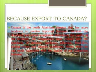 BECAUSE EXPORT TO CANADA?
 Canada is the north American country that has more
tendency to receive imported footwear, because the
durability and visual acceptance determines the quality of
the footwear. All components must comply with the
standards of abrasion, hardness, adhesion, flexibility,
setting colors and climatic conditions. Needs which we
can easily substitute with the quality of our Colombian
footwear.
 