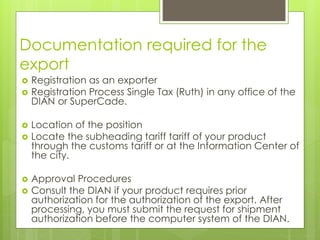 Documentation required for the
export
 Registration as an exporter
 Registration Process Single Tax (Ruth) in any office of the
DIAN or SuperCade.
 Location of the position
 Locate the subheading tariff tariff of your product
through the customs tariff or at the Information Center of
the city.
 Approval Procedures
 Consult the DIAN if your product requires prior
authorization for the authorization of the export. After
processing, you must submit the request for shipment
authorization before the computer system of the DIAN.
 