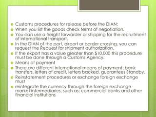  Customs procedures for release before the DIAN:
 When you list the goods check terms of negotiation.
 You can use a freight forwarder or shipping for the recruitment
of international transport.
 In the DIAN of the port, airport or border crossing, you can
request the Request for shipment authorization.
 If the export has a value greater than $10,000 this procedure
must be done through a Customs Agency.
 Means of payment
 There are different international means of payment: bank
transfers, letters of credit, letters backed, guarantees Standby.
 Reinstatement procedures or exchange foreign exchange
must
 reintegrate the currency through the foreign exchange
market intermediaries, such as: commercial banks and other
financial institutions
 