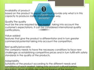 Availability of product
based on the product to export, you must provide only what is in this
capacity to produce stable and continuous way.
Quality The quality
must be the one required by the market, taking into account the
customer's expectations. It can be considered international quality
certifications.
Value added
features that give the product a differentiator and in turn greater
commercial potential taking into account the competition.
Best quality/price ratio
The company needs to have the necessary conditions to face new
challenges as establishing competitive prices and in turn fulfill with safety
standards in the quality of the products.
Adaptability
Suitability of the product according to the different needs and
conditions of each market, taking into account cultural barriers,
 