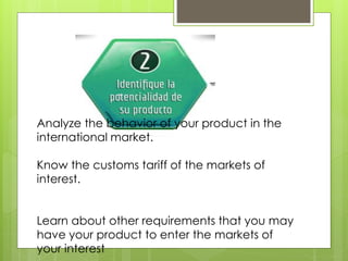 Analyze the behavior of your product in the
international market.
Know the customs tariff of the markets of
interest.
Learn about other requirements that you may
have your product to enter the markets of
your interest
 