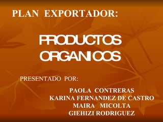 PLAN  EXPORTADOR : PRODUCTOS ORGANICOS PRESENTADO  POR: PAOLA  CONTRERAS KARINA FERNANDEZ DE CASTRO MAIRA  MICOLTA GIEHIZI RODRIGUEZ 