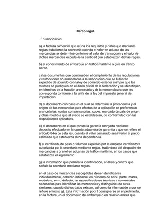 Marco legal.
. En importación:

a) la factura comercial que reúna los requisitos y datos que mediante
reglas establezca la secretaria cuando el valor en aduana de las
mercancías se determine conforme al valor de transacción y el valor de
dichas mercancías exceda de la cantidad que establezcan dichas reglas.
b) el conocimiento de embarque en tráfico marítimo o guía en tráfico
aereo.
c) los documentos que comprueben el cumplimiento de las regulaciones
y restricciones no arancelarias a la importación que se hubieran
expedido de acuerdo con la ley de comercio exterior siempre que las
mismas se publiquen en el diario oficial de la federación y se identifiquen
en términos de la fracción arancelaria y de la nomenclatura que les
corresponda conforme a la tarifa de la ley del impuesto general de
importación.
d) el documento con base en el cual se determine la procedencia y el
origen de las mercancías para efectos de la aplicación de preferencias
arancelarias, cuotas compensatorias, cupos, marcado de país de origen
y otras medidas que al efecto se establezcan, de conformidad con las
disposiciones aplicables.
e) el documento en el que conste la garantía otorgada mediante
deposito efectuado en la cuenta aduanera de garantía a que se refiere el
artículo 84-a de esta ley, cuando el valor declarado sea inferior al precio
estimado que establezca dicha dependencia.
f) el certificado de peso o volumen expedido por la empresa certificadora
autorizada por la secretaria mediante reglas, tratándose del despacho de
mercancías a granel en aduanas de tráfico marítimo, en los casos que
establezca el reglamento.
g) la información que permita la identificación, análisis y control que
señale la secretaria mediante reglas.
en el caso de mercancías susceptibles de ser identificadas
individualmente, deberán indicarse los números de serie, parte, marca,
modelo o, en su defecto, las especificaciones técnicas o comerciales
necesarias para identificar las mercancías y distinguirlas de otras
similares, cuando dichos datos existan, así como la información a que se
refiere el inciso g). Esta información podrá consignarse en el pedimento,
en la factura, en el documento de embarque o en relación anexa que

 