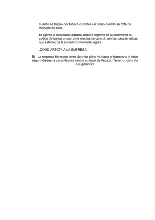 cuando se hagan por tuberia o cables asi como cuando se trate de
menajes de casa.
El agente o apoderado aduanal debera imprimir en el pedimento su
codigo de barras o usar otros medios de control, con las caracteristicas
que establezca la secretaria mediante reglas.
.COMO AFECTA A LA EMPRESA:
B) La empresa tiene que tener claro de cómo va hacer el transporte y estar
seguro de que la carga llegara sana a su lugar de llegada. Tener un contrato
que garantice

 