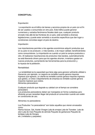 CONCEPTUAL:

Exportación:
La exportación es el tráfico de bienes y servicios propios de un país con el fin
de ser usados o consumidos en otro país. Este tráfico puede generar
numerosos y variados fenómenos fiscales dado que, cualquier producto
enviado más allá de las fronteras de un país, está sometido a diversas
legislaciones y puede estar sometido a acuerdos específicos que dan lugar a
condiciones concretas según el país de destino.
Importación:
Las importaciones permiten a los agentes económicos adquirir productos que
en su país no se producen, o más baratos, o de mayor calidad, beneficiándolos
como consumidores. La importación es cuando un país le compra productos a
otro. Al realizarse importaciones de productos más baratos, automáticamente
se está liberando dinero para que los agentes ahorren, inviertano gasten en
nuevos productos, aumentando las herramientas para la producción y
la riqueza de la población.
Rentabilidad:
La rentabilidad es la capacidad que tiene algo para generar suficiente utilidad o
Ganancia; por ejemplo, un negocio es rentable cuando genera mayores
ingresos que egresos, un cliente es rentable cuando genera mayores ingresos
que gastos, un área o departamento de empresa es rentable cuando genera
mayores ingresos que costos.
Alimentos perecederos:
Cualquier producto que degrade su calidad con el tiempo se considera
perecedero
Los productos perecederos deben ser manejados en forma cuidadosa pero
eficiente ya que necesitan llegar del producto al consumidor cuando aún estén
en condiciones de uso.
Alimentos no perecederos:
Los Productos "no perecederos" son todos aquellos que vienen envasados
como:
Harina Azúcar, Sal, Aceite Vinagre Lata de arvejas Lata de Tomates Lata de
atún Lata de maíz Paquete de sémola Paquete de garbanzos Paquete de
lentejas Lata de Hongos
etc ( enlatados y paquetes)

 