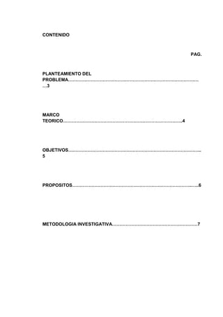 CONTENIDO

PAG.

PLANTEAMIENTO DEL
PROBLEMA……………………………………………………………………………
…3

MARCO
TEORICO……………………………………………………………………..4

OBJETIVOS……………………………………………………………………………..
5

PROPOSITOS……………………………………………………………………..…..6

METODOLOGIA INVESTIGATIVA…………………………………………………7

 