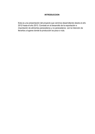 INTRODUCCION

Esta es una presentación del proyecto que venimos desarrollando desde el año
2012 hasta el año 2013. Consiste en el desarrollo de la exportación e
importación de alimentos perecederos y no perecederos con la intención de
llevarlos a lugares donde la producción es poca o nula.

 