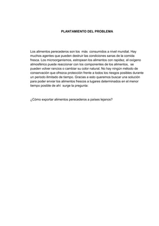 PLANTAMIENTO DEL PROBLEMA

Los alimentos perecederos son los más consumidos a nivel mundial. Hay
muchos agentes que pueden destruir las condiciones sanas de la comida
fresca. Los microorganismos, estropean los alimentos con rapidez, el oxígeno
atmosférico puede reaccionar con los componentes de los alimentos, se
pueden volver rancios o cambiar su color natural. No hay ningún método de
conservación que ofrezca protección frente a todos los riesgos posibles durante
un periodo ilimitado de tiempo. Gracias a esto queremos buscar una solución
para poder enviar los alimentos frescos a lugares determinados en el menor
tiempo posible de ahí surge la pregunta:

¿Cómo exportar alimentos perecederos a países lejanos?

 
