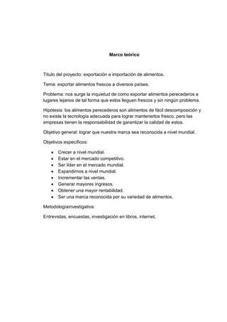 Marco teórico

Título del proyecto: exportación e importación de alimentos.
Tema: exportar alimentos frescos a diversos países.
Problema: nos surge la inquietud de como exportar alimentos perecederos a
lugares lejanos de tal forma que estos lleguen frescos y sin ningún problema.
Hipótesis: los alimentos perecederos son alimentos de fácil descomposición y
no existe la tecnología adecuada para lograr mantenerlos fresco, pero las
empresas tienen la responsabilidad de garantizar la calidad de estos.
Objetivo general: lograr que nuestra marca sea reconocida a nivel mundial.
Objetivos específicos:
Crecer a nivel mundial.
Estar en el mercado competitivo.
Ser líder en el mercado mundial.
Expandirnos a nivel mundial.
Incrementar las ventas.
Generar mayores ingresos.
Obtener una mayor rentabilidad.
Ser una marca reconocida por su variedad de alimentos.
Metodologíainvestigativa:
Entrevistas, encuestas, investigación en libros, internet,

 