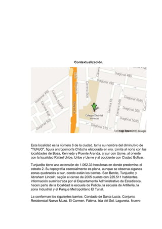 Contextualización.

Esta localidad es la número 6 de la ciudad, toma su nombre del diminutivo de
"TUNJO", figura antropomorfa Chibcha elaborada en oro. Limita al norte con las
localidades de Bosa, Kennedy y Puente Aranda, al sur con Usme, al oriente
con la localidad Rafael Uribe, Uribe y Usme y al occidente con Ciudad Bolívar.
Tunjuelito tiene una extensión de 1.062.33 hectáreas en donde predomina el
estrato 2. Su topografía esencialmente es plana, aunque se observa algunas
zonas quebradas al sur, donde están los barrios, San Benito, Tunjuelito y
Abraham Lincoln, según el censo de 2005 cuenta con 225.511 habitantes,
información suministrada por el Departamento Administrativo de Estadística,
hacen parte de la localidad la escuela de Policía, la escuela de Artillería, la
zona Industrial y el Parque Metropolitano El Tunal.
La conforman los siguientes barrios: Condado de Santa Lucía, Conjunto
Residencial Nuevo Muzú, El Carmen, Fátima, Isla del Sol, Laguneta, Nuevo

 