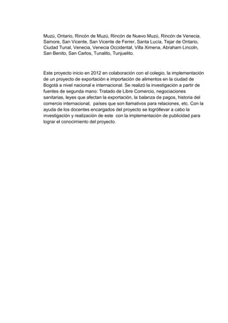 Muzú, Ontario, Rincón de Muzú, Rincón de Nuevo Muzú, Rincón de Venecia,
Samore, San Vicente, San Vicente de Ferrer, Santa Lucía, Tejar de Ontario,
Ciudad Tunal, Venecia, Venecia Occidental, Villa Ximena, Abraham Lincoln,
San Benito, San Carlos, Tunalito, Tunjuelito.

Este proyecto inicio en 2012 en colaboración con el colegio, la implementación
de un proyecto de exportación e importación de alimentos en la ciudad de
Bogotá a nivel nacional e internacional. Se realizó la investigación a partir de
fuentes de segunda mano: Tratado de Libre Comercio, negociaciones
sanitarias, leyes que afectan la exportación, la balanza de pagos, historia del
comercio internacional, países que son llamativos para relaciones, etc. Con la
ayuda de los docentes encargados del proyecto se logróllevar a cabo la
investigación y realización de este con la implementación de publicidad para
lograr el conocimiento del proyecto.

 