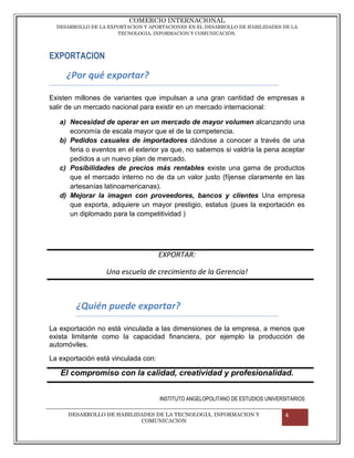 COMERCIO INTERNACIONAL
  DESARROLLO DE LA EXPORTACION Y APORTACIONES EN EL DESARROLLO DE HABILIDADES DE LA
                      TECNOLOGIA, INFORMACION Y COMUNICACIÓN.




EXPORTACION

     ¿Por qué exportar?

Existen millones de variantes que impulsan a una gran cantidad de empresas a
salir de un mercado nacional para existir en un mercado internacional:

   a) Necesidad de operar en un mercado de mayor volumen alcanzando una
      economía de escala mayor que el de la competencia.
   b) Pedidos casuales de importadores dándose a conocer a través de una
      feria o eventos en el exterior ya que, no sabemos si valdría la pena aceptar
      pedidos a un nuevo plan de mercado.
   c) Posibilidades de precios más rentables existe una gama de productos
      que el mercado interno no de da un valor justo (fíjense claramente en las
      artesanías latinoamericanas).
   d) Mejorar la imagen con proveedores, bancos y clientes Una empresa
      que exporta, adquiere un mayor prestigio, estatus (pues la exportación es
      un diplomado para la competitividad )




                                     EXPORTAR:

                  Una escuela de crecimiento de la Gerencia!



        ¿Quién puede exportar?

La exportación no está vinculada a las dimensiones de la empresa, a menos que
exista limitante como la capacidad financiera, por ejemplo la producción de
automóviles.
La exportación está vinculada con:

   El compromiso con la calidad, creatividad y profesionalidad.


                                     INSTITUTO ANGELOPOLITANO DE ESTUDIOS UNIVERSITARIOS

      DESARROLLO DE HABILIDADES DE LA TECNOLOGIA, INFORMACION Y                  4
                           COMUNICACION
 