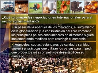 ¿Qué rol juegan las negociaciones internacionales para el sector agroalimentario? A pesar de la apertura de los mercados, el surgimiento de la globalización y la consolidación del libre comercio, los principales países consumidores de alimentos siguen implementando medidas para restringir el comercio. Aranceles, cuotas, estándares de calidad y sanidad, suelen ser prácticas que utilizan los países para impedir que productos más competitivos desestabilicen su mercado. 