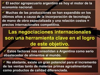 El sector agropecuario argentino es hoy el motor de la economía nacional. Muchas de las producciones se han expandido en los últimos años a causa de la incorporación de tecnología, de mano de obra especializada y una relación costos = precios internacionales competitiva. Estos factores nos consolidan  a Argentina como  serio abastecedor de alimentos al mundo. No obstante, existe un gran potencial para el incremento de las ventas tanto de materias primas agroalimentarias como productos  de calidad diferenciada. Las negociaciones internacionales son una herramienta clave en el logro de este objetivo. 