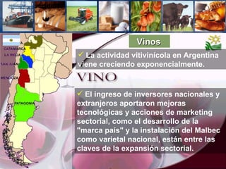 Vinos   El ingreso de inversores nacionales y extranjeros aportaron mejoras tecnológicas y acciones de marketing sectorial, como el desarrollo de la "marca país" y la instalación del Malbec como varietal nacional, están entre las claves de la expansión sectorial. La actividad vitivinícola en Argentina viene creciendo exponencialmente.  