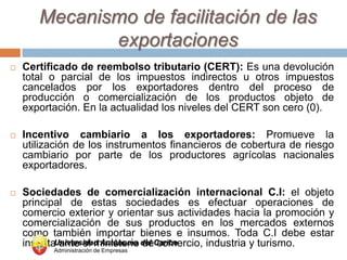 Mecanismo de facilitación de las
              exportaciones
   Certificado de reembolso tributario (CERT): Es una devolución
    total o parcial de los impuestos indirectos u otros impuestos
    cancelados por los exportadores dentro del proceso de
    producción o comercialización de los productos objeto de
    exportación. En la actualidad los niveles del CERT son cero (0).

   Incentivo cambiario a los exportadores: Promueve la
    utilización de los instrumentos financieros de cobertura de riesgo
    cambiario por parte de los productores agrícolas nacionales
    exportadores.

   Sociedades de comercialización internacional C.I: el objeto
    principal de estas sociedades es efectuar operaciones de
    comercio exterior y orientar sus actividades hacia la promoción y
    comercialización de sus productos en los mercados externos
    como también importar bienes e insumos. Toda C.I debe estar
    inscritaUniversidad Autónoma del Caribe
             ante el ministerio de comercio, industria y turismo.
          Administración de Empresas
 