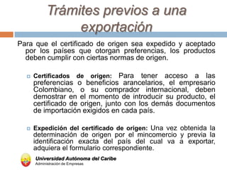 Trámites previos a una
                exportación
Para que el certificado de origen sea expedido y aceptado
  por los países que otorgan preferencias, los productos
  deben cumplir con ciertas normas de origen.

     Certificados          de   Para tener acceso a las
                                   origen:
      preferencias o beneficios arancelarios, el empresario
      Colombiano, o su comprador internacional, deben
      demostrar en el momento de introducir su producto, el
      certificado de origen, junto con los demás documentos
      de importación exigidos en cada país.

     Expedición del certificado de origen: Una vez obtenida la
      determinación de origen por el mincomercio y previa la
      identificación exacta del país del cual va a exportar,
      adquiera el formulario correspondiente.
      Universidad Autónoma del Caribe
      Administración de Empresas
 