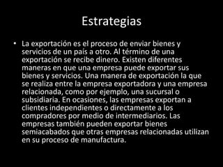 Estrategias
• La exportación es el proceso de enviar bienes y
servicios de un país a otro. Al término de una
exportación se recibe dinero. Existen diferentes
maneras en que una empresa puede exportar sus
bienes y servicios. Una manera de exportación la que
se realiza entre la empresa exportadora y una empresa
relacionada, como por ejemplo, una sucursal o
subsidiaria. En ocasiones, las empresas exportan a
clientes independientes o directamente a los
compradores por medio de intermediarios. Las
empresas también pueden exportar bienes
semiacabados que otras empresas relacionadas utilizan
en su proceso de manufactura.
 