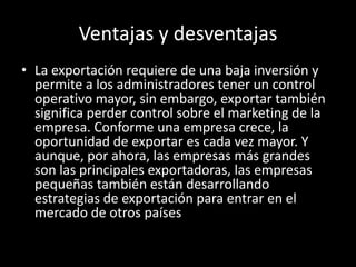 Ventajas y desventajas
• La exportación requiere de una baja inversión y
permite a los administradores tener un control
operativo mayor, sin embargo, exportar también
significa perder control sobre el marketing de la
empresa. Conforme una empresa crece, la
oportunidad de exportar es cada vez mayor. Y
aunque, por ahora, las empresas más grandes
son las principales exportadoras, las empresas
pequeñas también están desarrollando
estrategias de exportación para entrar en el
mercado de otros países
 