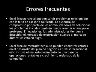 Errores frecuentes
• En el área gerencial pueden surgir problemas relacionados
con la falta de asesoría calificada. La ausencia de
compromiso por parte de los administradores de solucionar
los problemas iniciales también puede resultar en un grave
problema. En ocasiones, los administradores tienden a
descuidar el mercado de exportación cuando el mercado
doméstico está en auge.
• En el área de mercadotecnia, se pueden encontrar errores
en el desarrollo del plan de negocios a nivel internacional,
esto incluye el mal establecimiento de una base de
operaciones rentables y crecimiento ordenado de la
compañía.
 