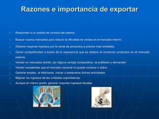 Razones e importancia de exportar
 Responder a un pedido de compra del exterior.
 Buscar nuevos mercados para reducir la dificultad de ventas en el mercado interno.
 Obtener mayores ingresos por la venta de productos a precios más rentables.
 Ganar competitividad a través de la experiencia que se obtiene al comerciar productos en el mercado
externo.
 Vender en mercados donde, por alguna ventaja comparativa, se prefieran y demanden
 Vender excedentes que el mercado nacional no puede comprar o sobra.
 Generar empleo, al reforzarse, crecer o sostenerse dichas actividades
 Mejorar los ingresos de las unidades exportadoras.
 Aunque en menor grado, generar mayores ingresos fiscales.
 