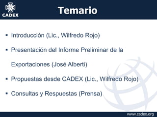 Temario
 Introducción (Lic., Wilfredo Rojo)

 Presentación del Informe Preliminar de la
Exportaciones (José Alberti)
 Propuestas desde CADEX (Lic., Wilfredo Rojo)
 Consultas y Respuestas (Prensa)
www.cadex.org

 