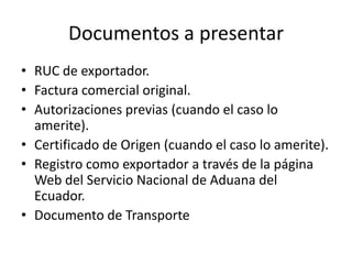 Documentos a presentar
• RUC de exportador.
• Factura comercial original.
• Autorizaciones previas (cuando el caso lo
  amerite).
• Certificado de Origen (cuando el caso lo amerite).
• Registro como exportador a través de la página
  Web del Servicio Nacional de Aduana del
  Ecuador.
• Documento de Transporte
 
