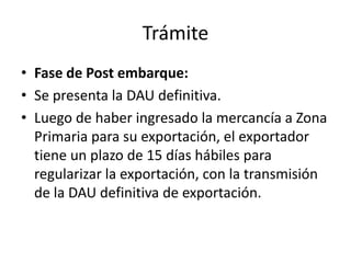 Trámite
• Fase de Post embarque:
• Se presenta la DAU definitiva.
• Luego de haber ingresado la mercancía a Zona
  Primaria para su exportación, el exportador
  tiene un plazo de 15 días hábiles para
  regularizar la exportación, con la transmisión
  de la DAU definitiva de exportación.
 