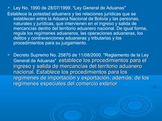  Ley No. 1990 de 28/07/1999. "Ley General de Aduanas"
Establece la potestad aduanera y las relaciones jurídicas que se
establecen entre la Aduana Nacional de Bolivia y las personas,
naturales y jurídicas, que intervienen en el ingreso y salida de
mercancías dentro del territorio aduanero nacional. De igual forma,
regula los regímenes aduaneros, las operaciones aduaneras, los
delitos y contravenciones aduaneras y tributarias y los
procedimientos para su juzgamiento.
 Decreto Supremo No. 25870 de 11/08/2000. "Reglamento de la Ley
General de Aduanas" establece los procedimientos para elestablece los procedimientos para el
ingreso y salida de mercancías del territorio aduaneroingreso y salida de mercancías del territorio aduanero
nacional. Establece los procedimientos para losnacional. Establece los procedimientos para los
regímenes de importación y exportación, además, de losregímenes de importación y exportación, además, de los
regímenes especiales del comercio exteriorregímenes especiales del comercio exterior
 