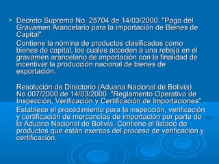  Decreto Supremo No. 25704 de 14/03/2000. "Pago delDecreto Supremo No. 25704 de 14/03/2000. "Pago del
Gravamen Arancelario para la importación de Bienes deGravamen Arancelario para la importación de Bienes de
Capital"Capital"
Contiene la nómina de productos clasificados comoContiene la nómina de productos clasificados como
bienes de capital, los cuales acceden a una rebaja en elbienes de capital, los cuales acceden a una rebaja en el
gravamen arancelario de importación con la finalidad degravamen arancelario de importación con la finalidad de
incentivar la producción nacional de bienes deincentivar la producción nacional de bienes de
exportación.exportación.
Resolución de Directorio (Aduana Nacional de Bolivia)Resolución de Directorio (Aduana Nacional de Bolivia)
No.007/2000 de 14/03/2000. "Reglamento Operativo deNo.007/2000 de 14/03/2000. "Reglamento Operativo de
Inspección, Verificación y Certificación de Importaciones"Inspección, Verificación y Certificación de Importaciones"
Establece el procedimiento para la inspección, verificaciónEstablece el procedimiento para la inspección, verificación
y certificación de mercancías de importación por parte dey certificación de mercancías de importación por parte de
la Aduana Nacional de Bolivia. Contiene el listado dela Aduana Nacional de Bolivia. Contiene el listado de
productos que están exentos del proceso de verificación yproductos que están exentos del proceso de verificación y
certificación.certificación.
 