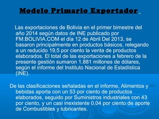 Modelo Primario Exportador
Las exportaciones de Bolivia en el primer bimestre del
año 2014 según datos de INE publicado por
FM.BOLIVIA.COM el día 12 de Abril Del 2013, se
basaron principalmente en productos básicos, relegando
a un reducido 19,5 por ciento la venta de productos
elaborados. El total de las exportaciones a febrero de la
presente gestión sumaron 1.881 millones de dólares,
según el informe del Instituto Nacional de Estadística
(INE).
De las clasificaciones señaladas en el informe, Alimentos y
bebidas aporta con un 53 por ciento de productos
elaborados, seguido por Suministros industriales con 43
por ciento, y un casi inexistente 0,04 por ciento de aporte
de Combustibles y lubricantes.
 
