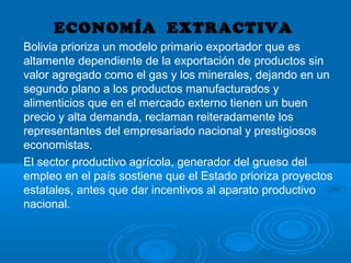 ECONOMÍA EXTRACTIVA
Bolivia prioriza un modelo primario exportador que es
altamente dependiente de la exportación de productos sin
valor agregado como el gas y los minerales, dejando en un
segundo plano a los productos manufacturados y
alimenticios que en el mercado externo tienen un buen
precio y alta demanda, reclaman reiteradamente los
representantes del empresariado nacional y prestigiosos
economistas.
El sector productivo agrícola, generador del grueso del
empleo en el país sostiene que el Estado prioriza proyectos
estatales, antes que dar incentivos al aparato productivo
nacional.
 