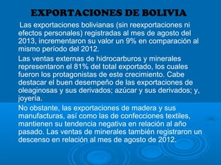 EXPORTACIONES DE BOLIVIA
Las exportaciones bolivianas (sin reexportaciones ni
efectos personales) registradas al mes de agosto del
2013, incrementaron su valor un 9% en comparación al
mismo período del 2012.
Las ventas externas de hidrocarburos y minerales
representaron el 81% del total exportado, los cuales
fueron los protagonistas de este crecimiento. Cabe
destacar el buen desempeño de las exportaciones de
oleaginosas y sus derivados; azúcar y sus derivados; y,
joyería.
No obstante, las exportaciones de madera y sus
manufacturas, así como las de confecciones textiles,
mantienen su tendencia negativa en relación al año
pasado. Las ventas de minerales también registraron un
descenso en relación al mes de agosto de 2012.
 