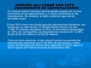 GESTIÓN 2013 CERRÓ CON LEVE
CRECIMIENTO DE EXPORTACIONES
El comercio exterior boliviano cerró la gestión pasada con un leve
crecimiento en las exportaciones y un mayor incremento en las
importaciones. No obstante, el saldo comercial sigue siendo
favorable al país.
Si bien 2013 marcó otro récord para las exportaciones bolivianas, con
ventas por un valor de $us 12.162,68 millones frente a los $us
11.967,75 millones reportados en 2012, el crecimiento apenas llegó
al 1,63%. En contrapartida, las importaciones crecieron en 12,09%,
de $us 8.281,04 millones a 9.282,32 millones.
Como en años anteriores, el gas natural impulsó nuevamente las
exportaciones bolivianas con un 50,26% de participación, cuatro
puntos porcentuales por encima de lo registrado en 2012, según el
último reporte del Instituto Nacional de Estadística (INE).
 