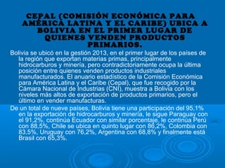 CEPAL (COMISIÓN ECONÓMICA PARA
AMÉRICA LATINA Y EL CARIBE) UBICA A
BOLIVIA EN EL PRIMER LUGAR DE
QUIENES VENDEN PRODUCTOS
PRIMARIOS.
Bolivia se ubicó en la gestión 2013, en el primer lugar de los países de
la región que exportan materias primas, principalmente
hidrocarburos y minería, pero contradictoriamente ocupa la última
posición entre quienes venden productos industriales
manufacturados. El anuario estadístico de la Comisión Económica
para América Latina y el Caribe (Cepal), que fue recogido por la
Cámara Nacional de Industrias (CNI), muestra a Bolivia con los
niveles más altos de exportación de productos primarios, pero el
último en vender manufacturas.
De un total de nueve países, Bolivia tiene una participación del 95,1%
en la exportación de hidrocarburos y minería, le sigue Paraguay con
el 91,2%, continúa Ecuador con similar porcentaje, le continúa Perú
con 88,5%, Chile se ubica en quinto lugar con 86,2%, Colombia con
83,5%, Uruguay con 76,2%, Argentina con 68,8% y finalmente está
Brasil con 65,3%.
 