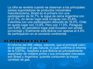 La cifra se revierte cuando se observan a los principales
países exportadores de productos industriales
manufactureros, Brasil es el primero con una
participación de 34,7%, le sigue de cerca Argentina con
el 31,2%, en tercer lugar está Uruguay con 23,8%,
Colombia con una participación reducida de 16,5%, Chile
en quinto lugar con 13,8%, Perú con 11,5%, Paraguay
con 8,8%, en penúltimo lugar está Ecuador con similar
porcentaje y finalmente está Bolivia con apenas el 4,9%
de participación en el concierto continental.
EL PETRÓLEO Y EL GAS.EL PETRÓLEO Y EL GAS.
El informe del INE refleja, además, que el principal rubro
es el petróleo y el gas natural, lo cual confirma el informe
de la CEPAL, respecto a que Bolivia es principalmente
exportador de materia prima y sus principales mercados
son Brasil y Argentina, quienes consumen la mayor
cantidad de gas.
 