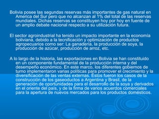 Bolivia posee las segundas reservas más importantes de gas natural en
America del Sur pero que no alcanzan al 1% del total de las reservas
mundiales. Dichas reservas se constituyen hoy por hoy en fuente de
un amplio debate nacional respecto a su utilización futura.
El sector agroindustrial ha tenido un impacto importante en la economía
boliviana, debido a la tecnificación y optimización de productos
agropecuarios como ser: La ganadería, la producción de soya, la
producción de azúcar, producción de arroz, etc.
A lo largo de la historia, las exportaciones en Bolivia se han constituido
en un componente fundamental de la producción interna y del
desempeño económico. En este marco, los diferentes gobiernos de
turno implementaron varias políticas para promover el crecimiento y la
diversificación de las ventas externas. Éstos fueron los casos de la
construcción de los gaseoductos a Argentina y Brasil, de la
generación de oportunidades para el desarrollo de la soya y derivados
en el oriente del país, y de la firma de varios acuerdos comerciales
para la apertura de nuevos mercados para los productos domésticos.
 